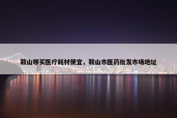 鞍山哪买医疗耗材便宜，鞍山市医药批发市场地址