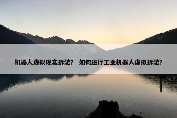 机器人虚拟现实拆装？ 如何进行工业机器人虚拟拆装？
