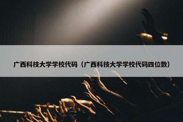 广西科技大学学校代码（广西科技大学学校代码四位数）