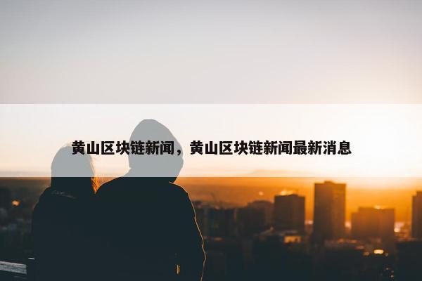 黄山区块链新闻，黄山区块链新闻最新消息