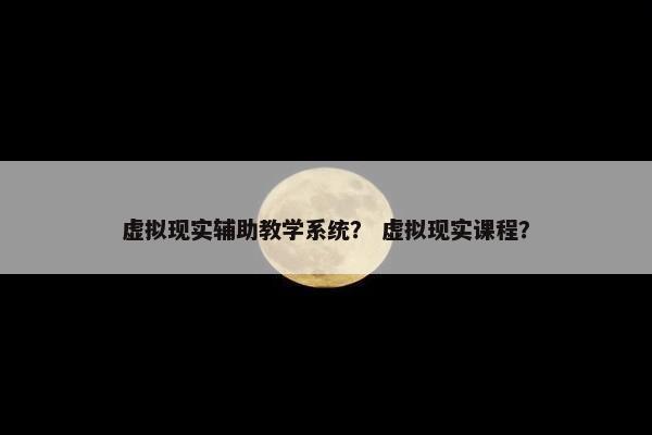 虚拟现实辅助教学系统？ 虚拟现实课程？