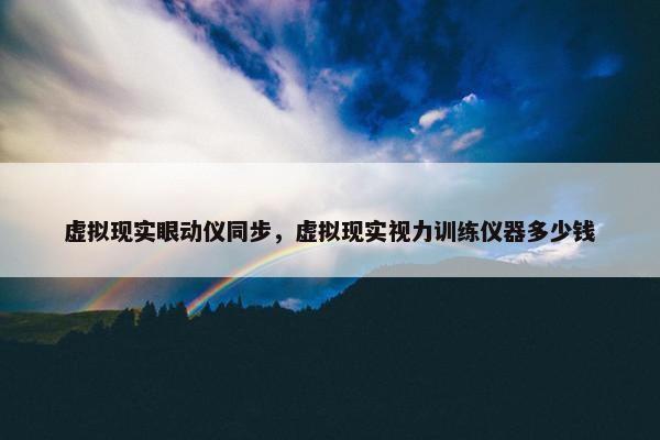 虚拟现实眼动仪同步，虚拟现实视力训练仪器多少钱