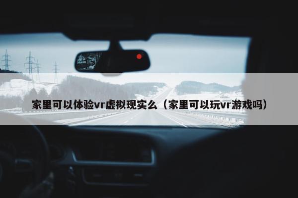 家里可以体验vr虚拟现实么（家里可以玩vr游戏吗）