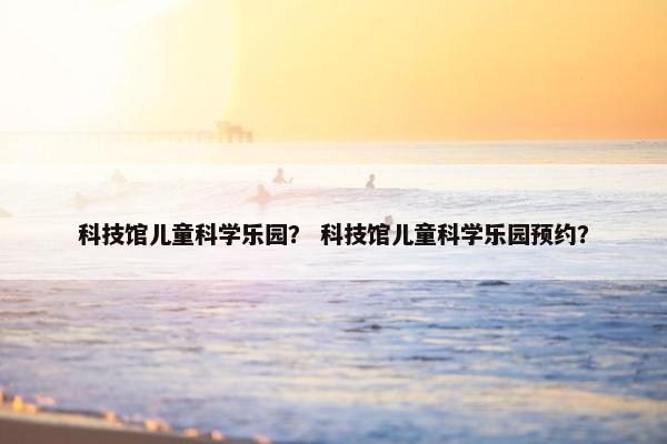 科技馆儿童科学乐园？ 科技馆儿童科学乐园预约？