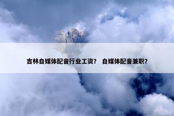 吉林自媒体配音行业工资？ 自媒体配音兼职？