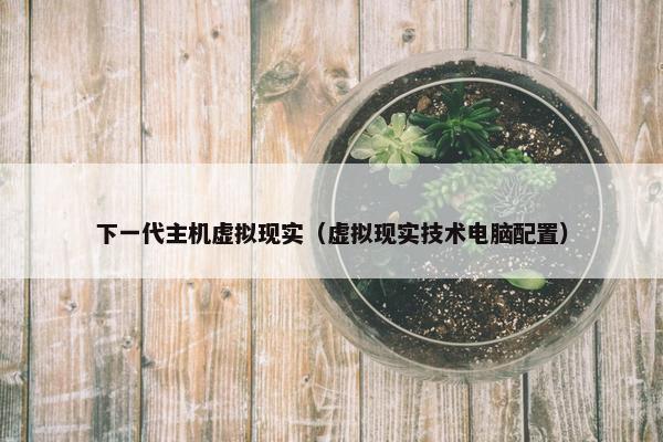 下一代主机虚拟现实（虚拟现实技术电脑配置）