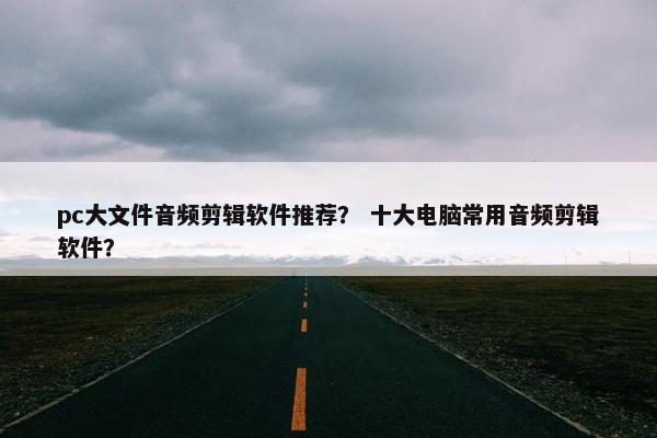 pc大文件音频剪辑软件推荐？ 十大电脑常用音频剪辑软件？