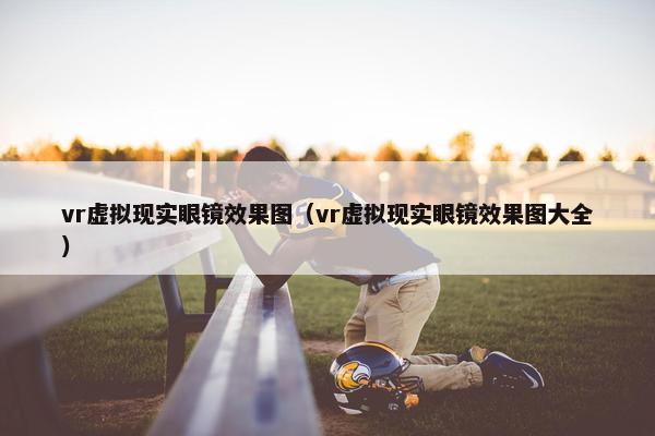 vr虚拟现实眼镜效果图（vr虚拟现实眼镜效果图大全）