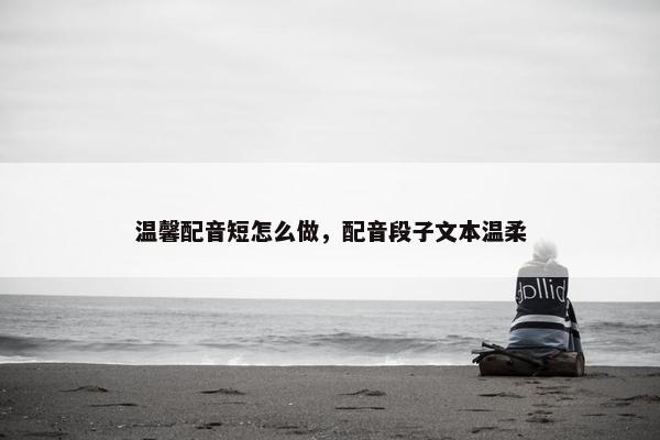 温馨配音短怎么做，配音段子文本温柔