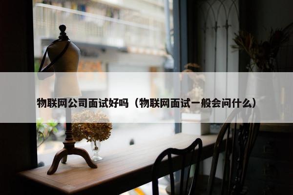物联网公司面试好吗（物联网面试一般会问什么）