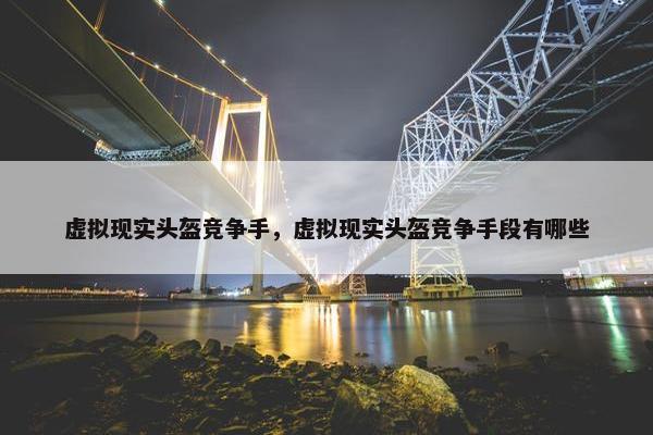虚拟现实头盔竞争手，虚拟现实头盔竞争手段有哪些