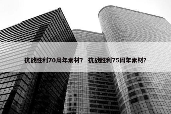 抗战胜利70周年素材？ 抗战胜利75周年素材？