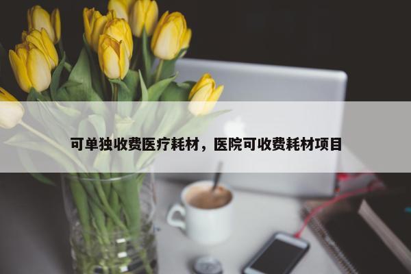 可单独收费医疗耗材，医院可收费耗材项目