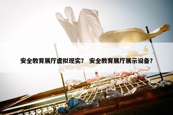 安全教育展厅虚拟现实？ 安全教育展厅展示设备？