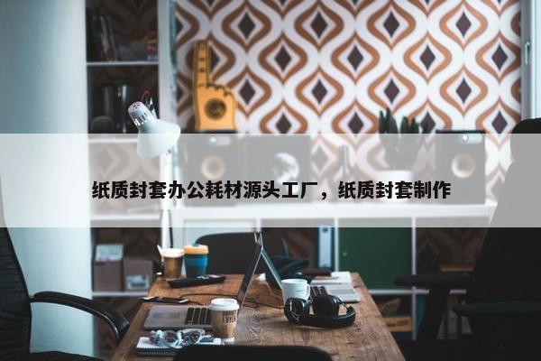 纸质封套办公耗材源头工厂，纸质封套制作