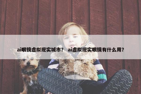 ai眼镜虚拟现实城市？ ai虚拟现实眼镜有什么用？