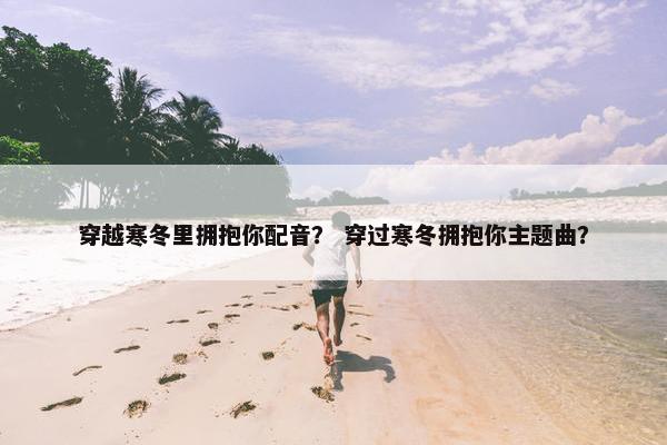 穿越寒冬里拥抱你配音? 穿过寒冬拥抱你主题曲? 穿越寒冬里拥抱你配音? 穿过寒冬拥抱你主题曲?