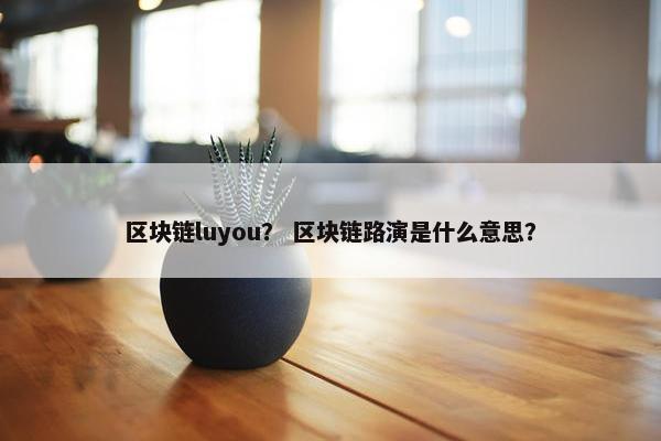 区块链luyou？ 区块链路演是什么意思？