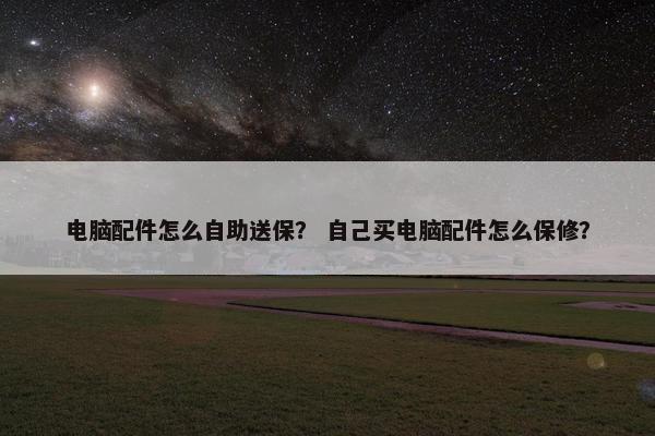 电脑配件怎么自助送保？ 自己买电脑配件怎么保修？