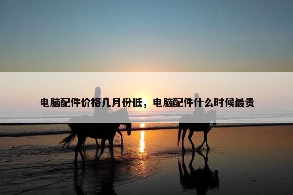 电脑配件价格几月份低，电脑配件什么时候最贵