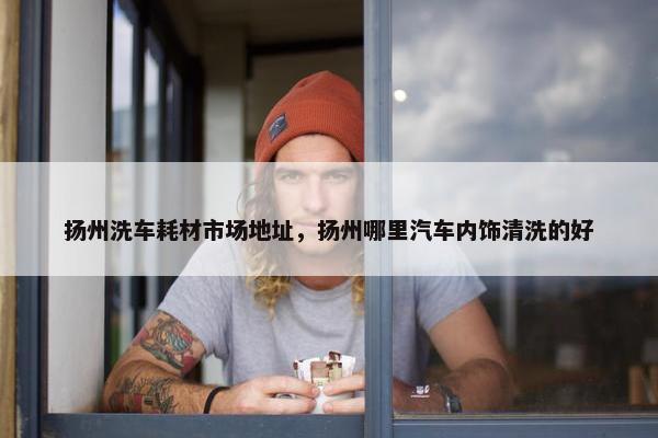 扬州洗车耗材市场地址，扬州哪里汽车内饰清洗的好