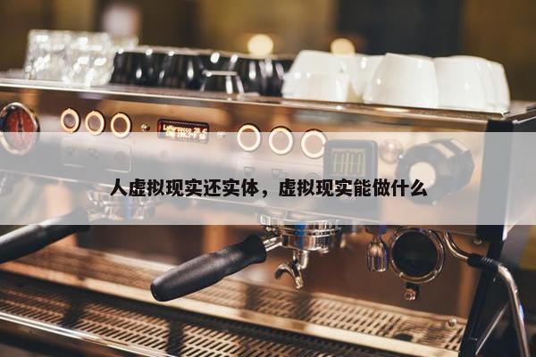 人虚拟现实还实体，虚拟现实能做什么