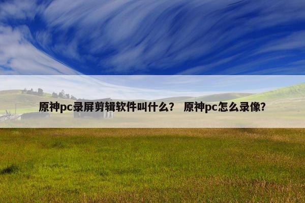 原神pc录屏剪辑软件叫什么？ 原神pc怎么录像？