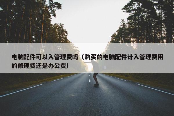 电脑配件可以入管理费吗（购买的电脑配件计入管理费用的修理费还是办公费）