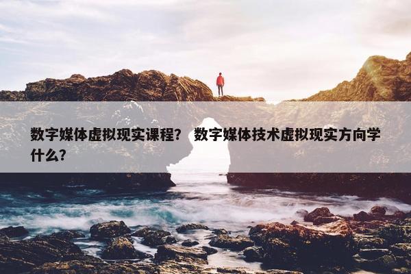 数字媒体虚拟现实课程？ 数字媒体技术虚拟现实方向学什么？
