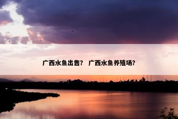 广西水鱼出售？ 广西水鱼养殖场？