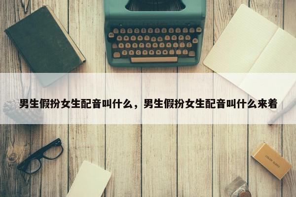 男生假扮女生配音叫什么，男生假扮女生配音叫什么来着