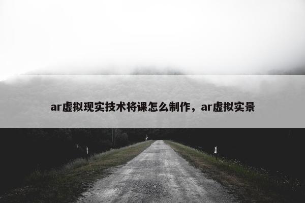 ar虚拟现实技术将课怎么制作，ar虚拟实景