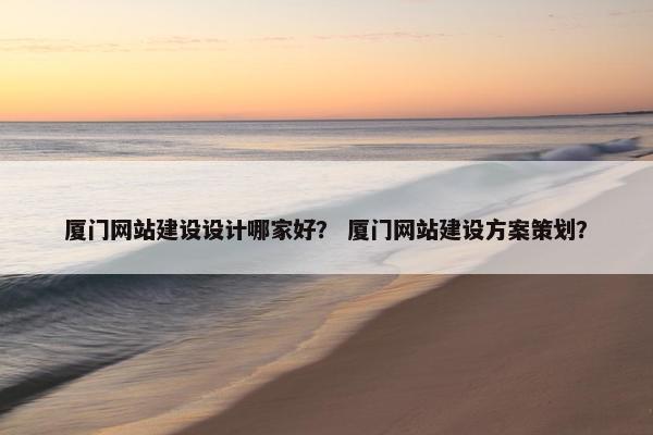厦门网站建设设计哪家好？ 厦门网站建设方案策划？