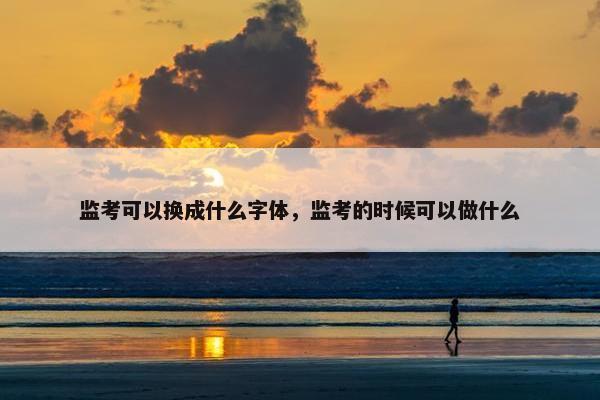 监考可以换成什么字体，监考的时候可以做什么