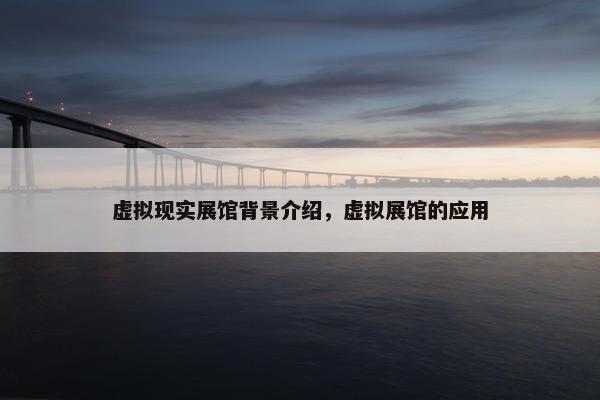 虚拟现实展馆背景介绍，虚拟展馆的应用