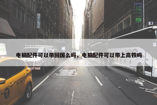 电脑配件可以带回国么吗，电脑配件可以带上高铁吗