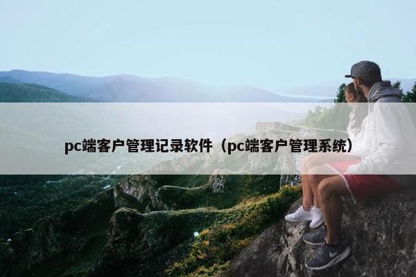 pc端客户管理记录软件（pc端客户管理系统）