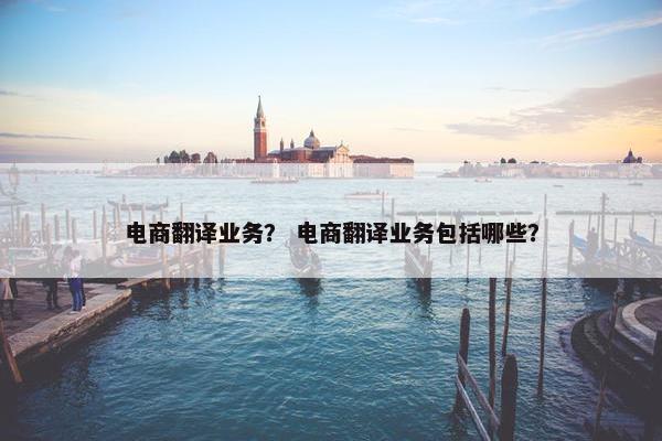 电商翻译业务？ 电商翻译业务包括哪些？