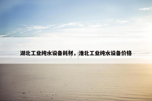 湖北工业纯水设备耗材，淮北工业纯水设备价格