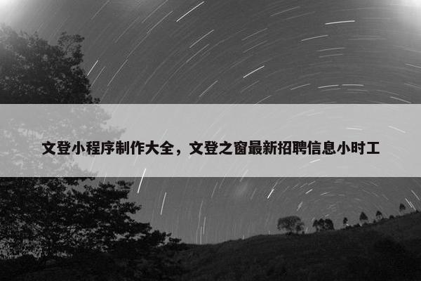 文登小程序制作大全，文登之窗最新招聘信息小时工