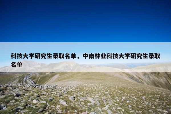 科技大学研究生录取名单，中南林业科技大学研究生录取名单