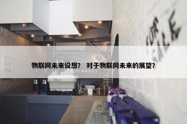物联网未来设想？ 对于物联网未来的展望？