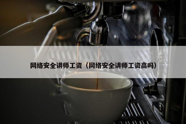 网络安全讲师工资（网络安全讲师工资高吗）