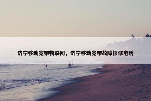 济宁移动宽带物联网，济宁移动宽带故障报修电话