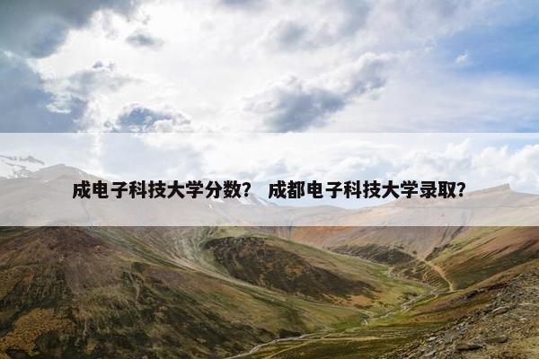 成电子科技大学分数？ 成都电子科技大学录取？