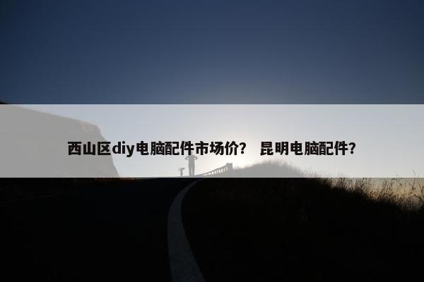 西山区diy电脑配件市场价？ 昆明电脑配件？
