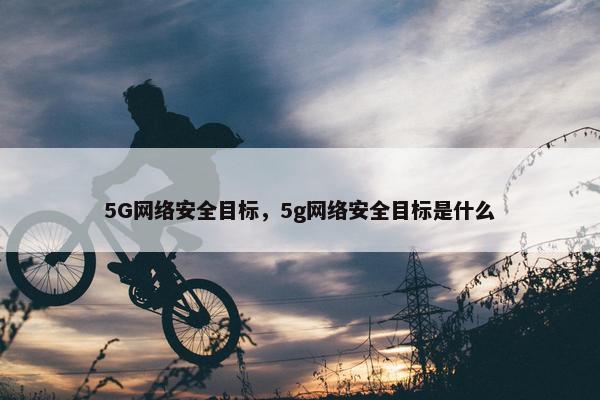 5G网络安全目标，5g网络安全目标是什么