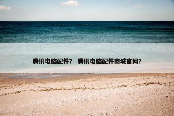 腾讯电脑配件？ 腾讯电脑配件商城官网？