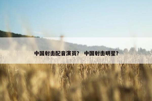 中国射击配音演员？ 中国射击明星？