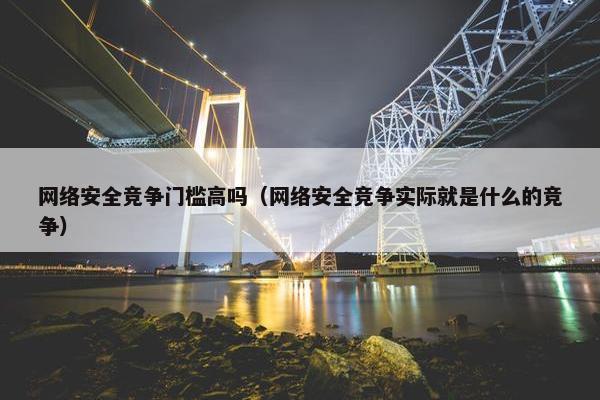 网络安全竞争门槛高吗（网络安全竞争实际就是什么的竞争）